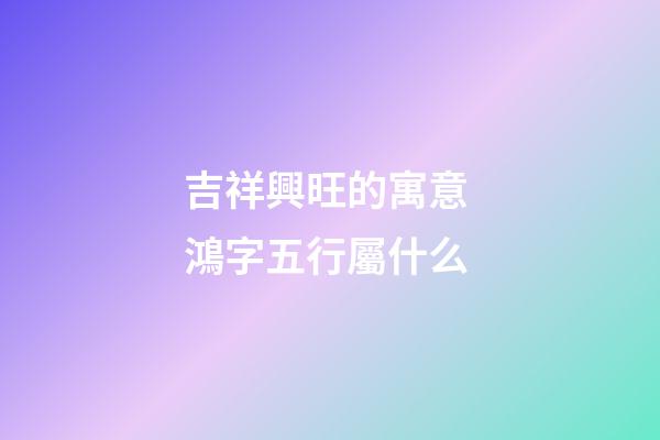 吉祥興旺的寓意 鴻字五行屬什么